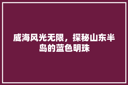 威海风光无限，探秘山东半岛的蓝色明珠