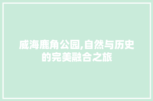 威海鹿角公园,自然与历史的完美融合之旅