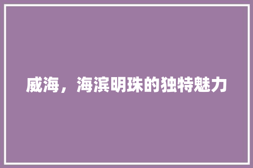 威海，海滨明珠的独特魅力