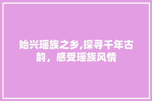 始兴瑶族之乡,探寻千年古韵，感受瑶族风情