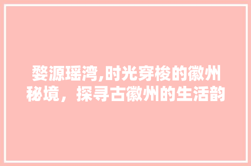 婺源瑶湾,时光穿梭的徽州秘境，探寻古徽州的生活韵味