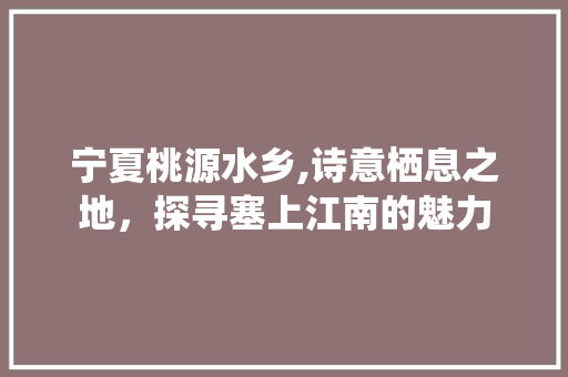 宁夏桃源水乡,诗意栖息之地，探寻塞上江南的魅力