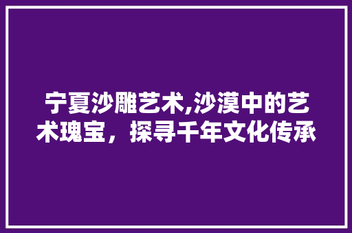 宁夏沙雕艺术,沙漠中的艺术瑰宝，探寻千年文化传承