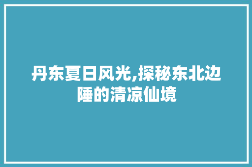 丹东夏日风光,探秘东北边陲的清凉仙境