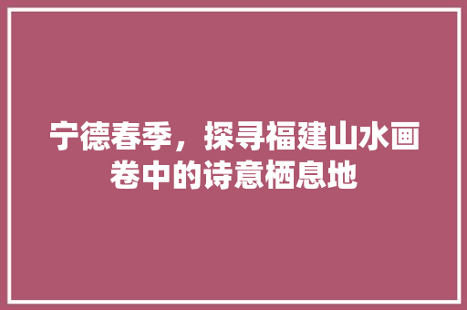 宁德春季，探寻福建山水画卷中的诗意栖息地