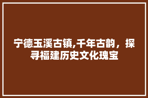 宁德玉溪古镇,千年古韵，探寻福建历史文化瑰宝