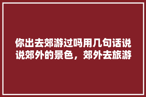 你出去郊游过吗用几句话说说郊外的景色，郊外去旅游写一篇作文。