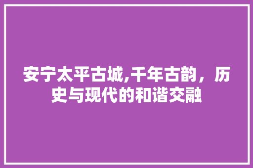 安宁太平古城,千年古韵，历史与现代的和谐交融