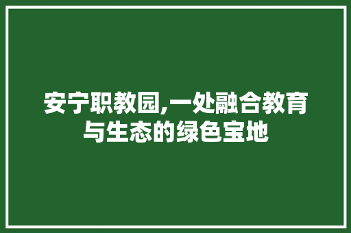 安宁职教园,一处融合教育与生态的绿色宝地