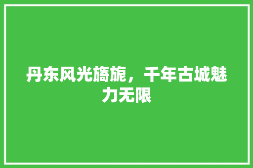 丹东风光旖旎，千年古城魅力无限  第1张