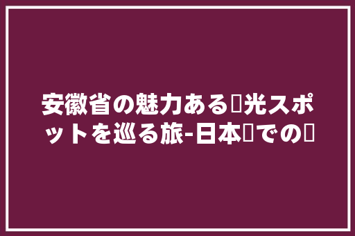 安徽省の魅力ある観光スポットを巡る旅-日本語での紹介