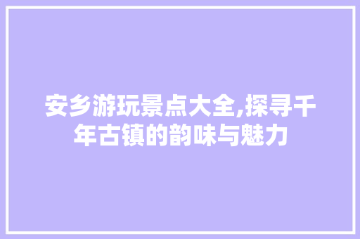 安乡游玩景点大全,探寻千年古镇的韵味与魅力