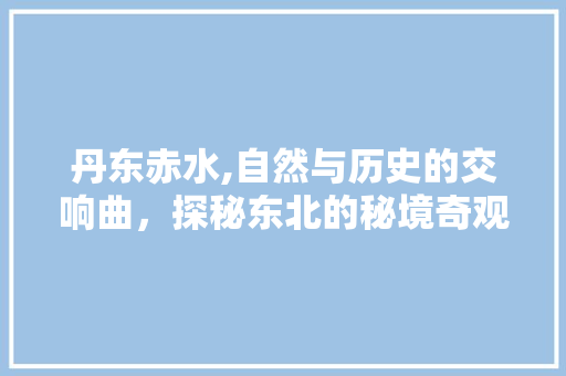 丹东赤水,自然与历史的交响曲，探秘东北的秘境奇观  第1张