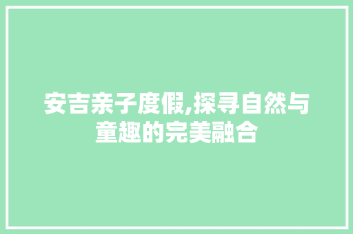 安吉亲子度假,探寻自然与童趣的完美融合