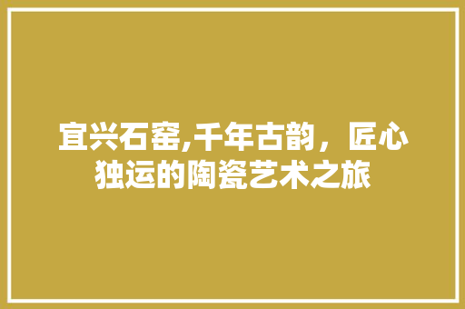 宜兴石窑,千年古韵，匠心独运的陶瓷艺术之旅