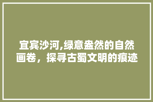 宜宾沙河,绿意盎然的自然画卷，探寻古蜀文明的痕迹