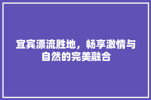 宜宾漂流胜地，畅享激情与自然的完美融合