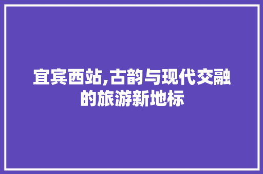 宜宾西站,古韵与现代交融的旅游新地标