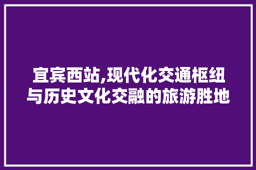 宜宾西站,现代化交通枢纽与历史文化交融的旅游胜地