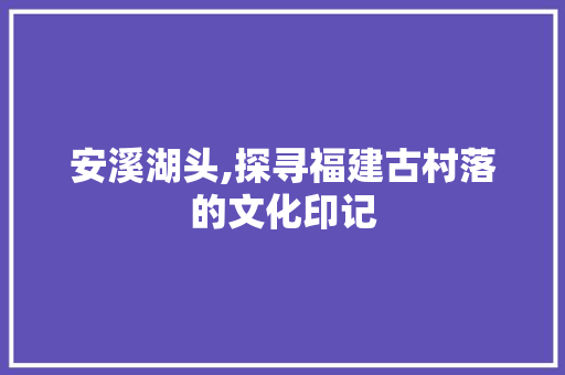 安溪湖头,探寻福建古村落的文化印记