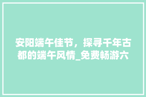 安阳端午佳节，探寻千年古都的端午风情_免费畅游六大景点