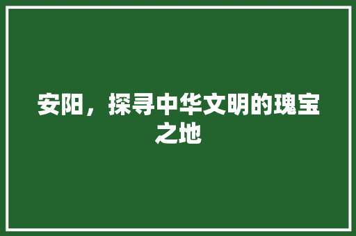 安阳，探寻中华文明的瑰宝之地