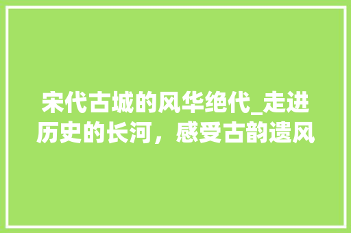 宋代古城的风华绝代_走进历史的长河，感受古韵遗风