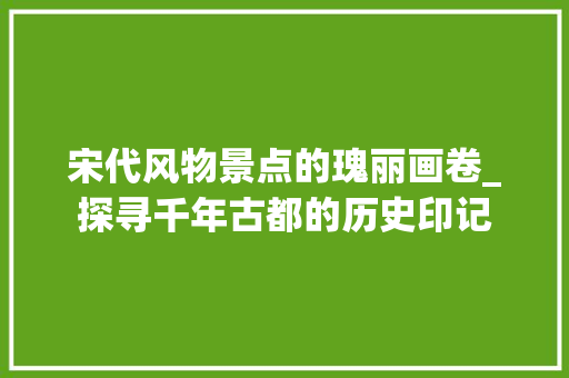 宋代风物景点的瑰丽画卷_探寻千年古都的历史印记