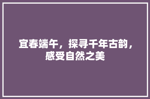 宜春端午，探寻千年古韵，感受自然之美